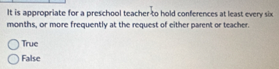 It is appropriate for a preschool teacher-to hold conferences at least every six
months, or more frequently at the request of either parent or teacher.
True
False