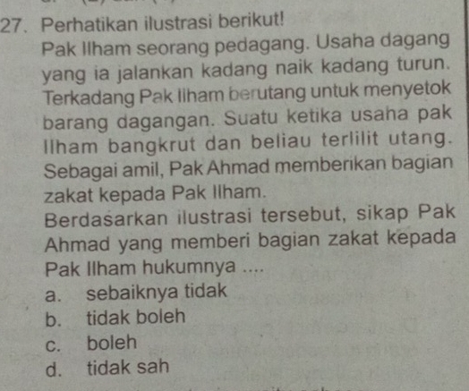 Perhatikan ilustrasi berikut!
Pak Ilham seorang pedagang. Usaha dagang
yang ia jalankan kadang naik kadang turun.
Terkadang Pak liham berutang untuk menyetok
barang dagangan. Suatu ketika usaha pak
Ilham bangkrut dan beliau terlilit utang.
Sebagai amil, Pak Ahmad memberikan bagian
zakat kepada Pak Ilham.
Berdašarkan ilustrasi tersebut, sikap Pak
Ahmad yang memberi bagian zakat kepada
Pak Ilham hukumnya ....
a. sebaiknya tidak
b. tidak boleh
c. boleh
d. tidak sah