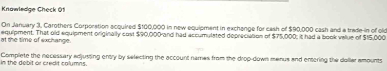 Knowledge Check 01 
On January 3, Carothers Corporation acquired $100,000 in new equipment in exchange for cash of $90,000 cash and a trade-in of old 
equipment. That old equipment originally cost $90,000 and had accumulated depreciation of $75,000; it had a book value of $15,000
at the time of exchange. 
Complete the necessary adjusting entry by selecting the account names from the drop-down menus and entering the dollar amounts 
in the debit or credit columns.