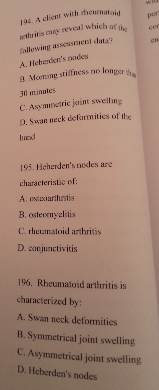 with
194. A client with rheumatoid
arthritis may reveal which of the per
cor
following assessment data? en
A. Heberden's nodes
B. Morning stiffness no longer th
30 minutes
C. Asymmetric joint swelling
D. Swan neck deformities of the
hand
195. Heberden's nodes are
characteristic of:
A. osteoarthritis
B. osteomyelitis
C. rheumatoid arthritis
D. conjunctivitis
196. Rheumatoid arthritis is
characterized by:
A. Swan neck deformities
B. Symmetrical joint swelling
C. Asymmetrical joint swelling
D. Heberden's nodes