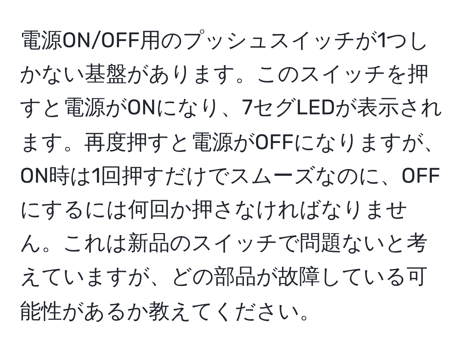 電源ON/OFF用のプッシュスイッチが1つしかない基盤があります。このスイッチを押すと電源がONになり、7セグLEDが表示されます。再度押すと電源がOFFになりますが、ON時は1回押すだけでスムーズなのに、OFFにするには何回か押さなければなりません。これは新品のスイッチで問題ないと考えていますが、どの部品が故障している可能性があるか教えてください。