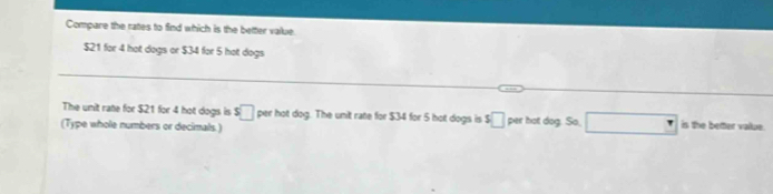 Compare the rates to find which is the better value.
$21 for 4 hot dogs or $34 for 5 hot dogs 
The unit rate for $21 for 4 hot dogs is s□ per hot dog. The unit rate for $34 for 5 hot dogs is $□ per hot dog. So, □ is the better vailue 
(Type whole numbers or decimals)