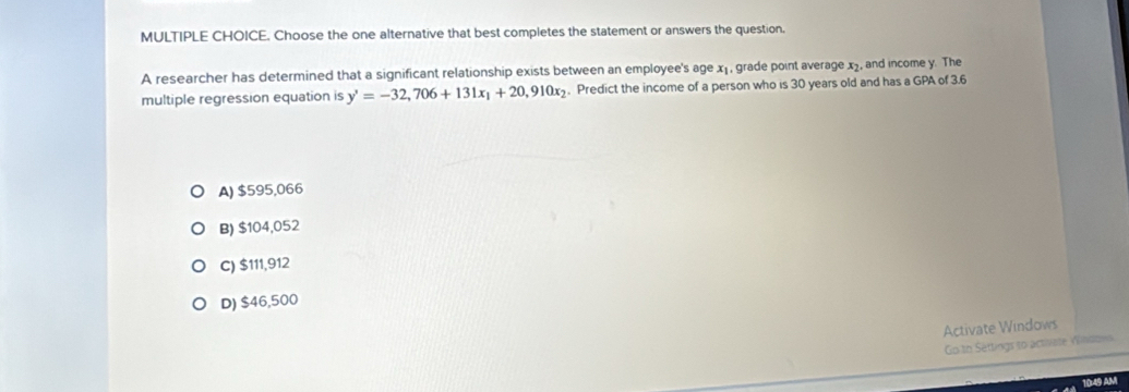 Choose the one alternative that best completes the statement or answers the question.
A researcher has determined that a significant relationship exists between an employee's age x₁ , grade point average x, and income y. The
multiple regression equation is y'=-32,706+131x_1+20,910x_2. Predict the income of a person who is 30 years old and has a GPA of 3.6
A) $595,066
B) $104,052
C) $111,912
D) $46,500
Activate Windows
Go to Settings to actiliate Vindow
9 AM