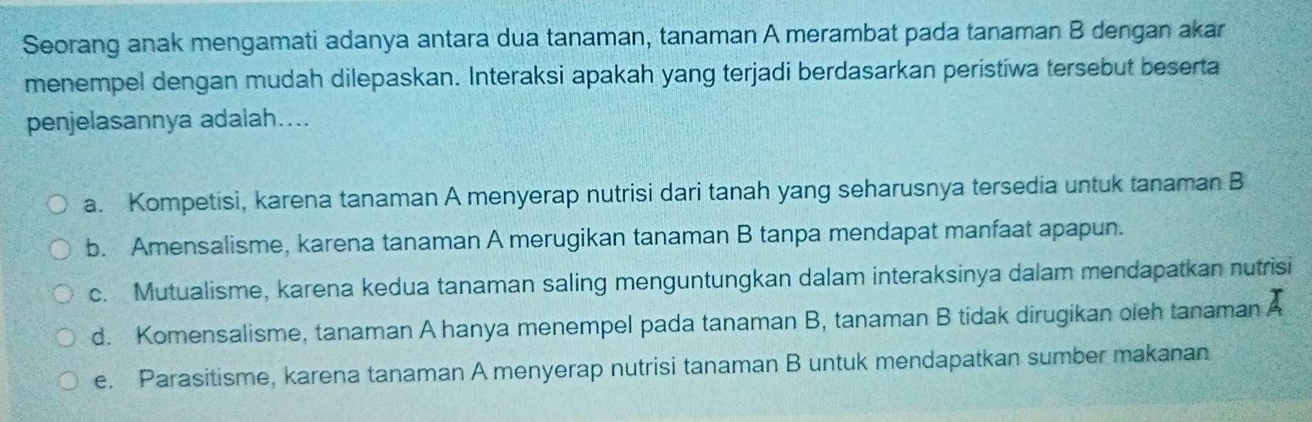 Seorang anak mengamati adanya antara dua tanaman, tanaman A merambat pada tanaman B dengan akar
menempel dengan mudah dilepaskan. Interaksi apakah yang terjadi berdasarkan peristiwa tersebut beserta
penjelasannya adalah....
a. Kompetisi, karena tanaman A menyerap nutrisi dari tanah yang seharusnya tersedia untuk tanaman B
b. Amensalisme, karena tanaman A merugikan tanaman B tanpa mendapat manfaat apapun.
c. Mutualisme, karena kedua tanaman saling menguntungkan dalam interaksinya dalam mendapatkan nutrisi
d. Komensalisme, tanaman A hanya menempel pada tanaman B, tanaman B tidak dirugikan oleh tanaman A
e. Parasitisme, karena tanaman A menyerap nutrisi tanaman B untuk mendapatkan sumber makanan