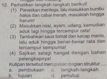 Perhatikan langkah-langkah berikut!
(1) Panaskan mentega, lalu masukkan bumbu
halus dan cabai merah, masaklah hingga
harum!
(2) Masukkan nasi, ayam, udang, kemudian
aduk lagi hingga tercampur rata!
(3) Tambahkan saus tomat dan kecap manis,
lalu aduk hingga benar-benar rata dan
tercampur sempurna!
(4) Sajikan selagi hangat dengan bahan
pelengkapnya!
Kutipan tersebut merupakan bagian struktur ....
a. pembukaan c. langkah-langkah
b. tujuan d. penutup