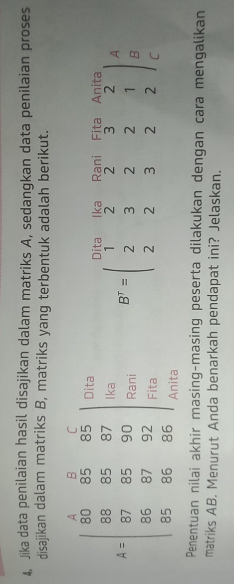 Jika data penilaian hasil disajikan dalam matriks A, sedangkan data penilaian proses
disajikan dalam matriks B, matriks yang terbentuk adalah berikut.
Dita Ika Rani Fita Anita
A
B^T=beginpmatrix 1&2&2&3&2 2&3&2&2&1 2&2&3&2&2endpmatrix B
C
Penentuan nilai akhir masing-masing peserta dilakukan dengan cara mengalikan
matriks AB. Menurut Anda benarkah pendapat ini? Jelaskan.