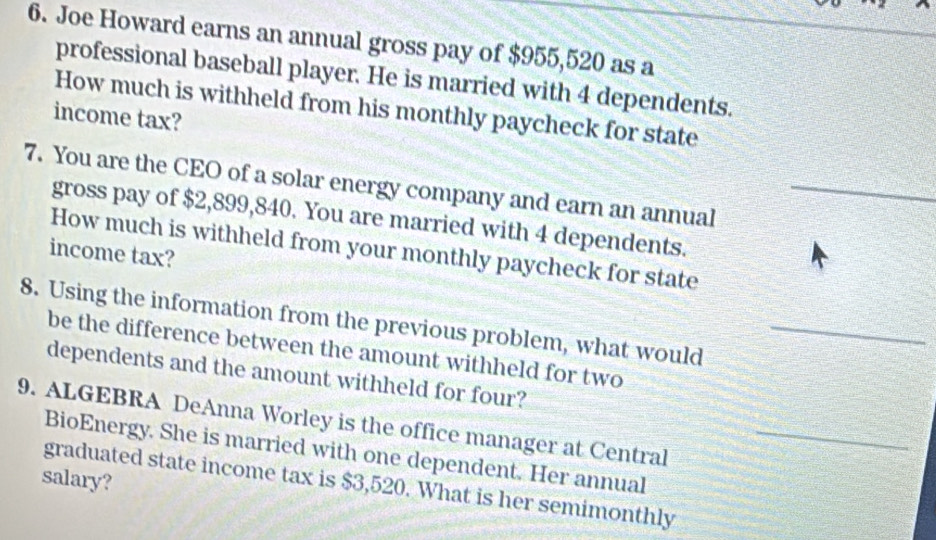 Joe Howard earns an annual gross pay of $955,520 as a 
professional baseball player. He is married with 4 dependents. 
How much is withheld from his monthly paycheck for state 
income tax? 
7. You are the CEO of a solar energy company and earn an annual_ 
gross pay of $2,899,840. You are married with 4 dependents. 
How much is withheld from your monthly paycheck for state 
income tax? 
8. Using the information from the previous problem, what would_ 
be the difference between the amount withheld for two 
dependents and the amount withheld for four? 
9. ALGEBRA DeAnna Worley is the office manager at Central_ 
BioEnergy. She is married with one dependent. Her annual 
salary? 
graduated state income tax is $3,520. What is her semimonthly