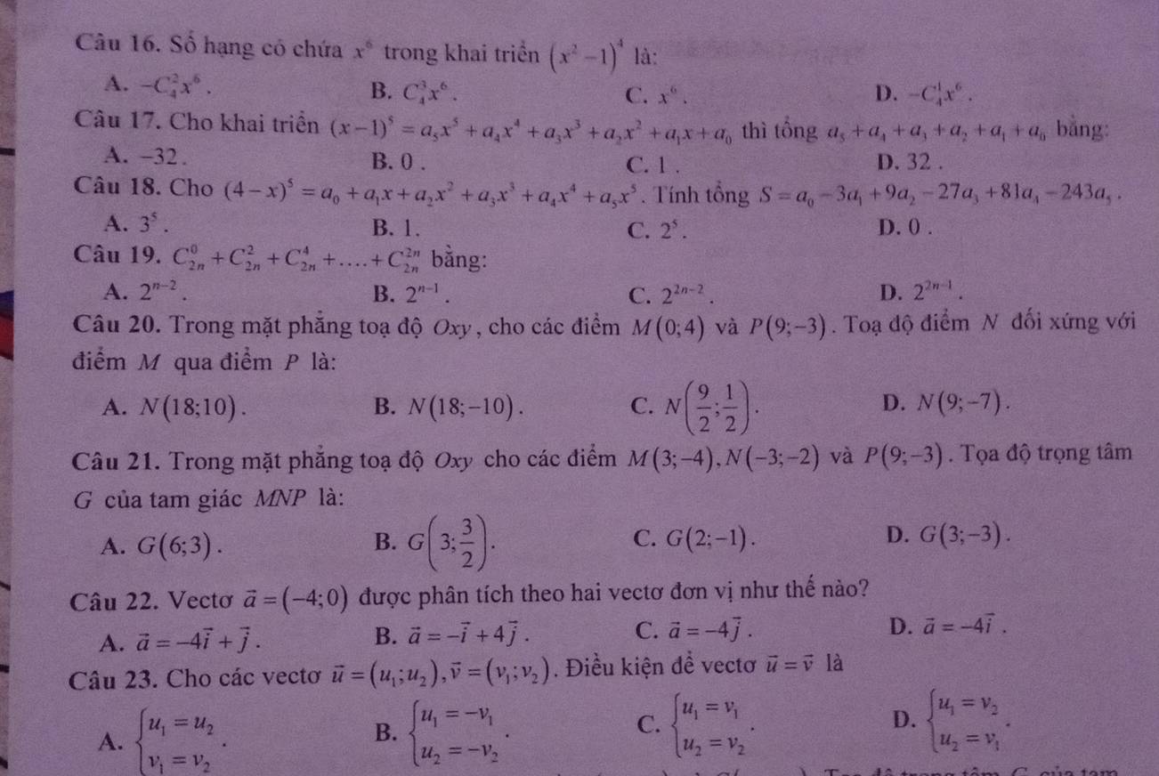 Số hạng có chứa x^6 trong khai triển (x^2-1)^4 là:
A. -C_4^(2x^6). B. C_4^(3x^6). D. -C_4^(1x^6).
C. x^6.
Câu 17. Cho khai triển (x-1)^5=a_5x^5+a_4x^4+a_3x^3+a_2x^2+a_1x+a_0 thì tổng a_5+a_4+a_3+a_2+a_1+a_0 bằng:
A. -32. B. 0 . C. 1 . D. 32 .
Câu 18. Cho (4-x)^5=a_0+a_1x+a_2x^2+a_3x^3+a_4x^4+a_5x^5. Tính tổng S=a_0-3a_1+9a_2-27a_3+81a_4-243a_5.
A. 3^5. B. 1. C. 2^5. D. 0 .
Câu 19. C_(2n)^0+C_(2n)^2+C_(2n)^4+....+C_(2n)^(2n) bằng:
A. 2^(n-2). B. 2^(n-1). C. 2^(2n-2). D. 2^(2n-1).
Câu 20. Trong mặt phăng toạ độ Oxy, cho các điểm M(0;4) và P(9;-3). Toạ độ điểm N đối xứng với
điểm M qua điểm P là:
A. N(18;10). B. N(18;-10). C. N( 9/2 ; 1/2 ).
D. N(9;-7).
Câu 21. Trong mặt phẳng toạ độ Oxy cho các điểm M(3;-4),N(-3;-2) và P(9;-3). Tọa độ trọng tâm
G của tam giác MNP là:
A. G(6;3). B. G(3; 3/2 ). C. G(2;-1). D. G(3;-3).
Câu 22. Vectơ vector a=(-4;0) được phân tích theo hai vectơ đơn vị như thế nào?
D.
A. vector a=-4vector i+vector j. B. vector a=-vector i+4vector j. C. vector a=-4vector j. vector a=-4vector i.
Câu 23. Cho các vectơ vector u=(u_1;u_2),vector v=(v_1;v_2). Điều kiện đề vectơ vector u=vector v là
C. beginarrayl u_1=v_1 u_2=v_2endarray. .
A. beginarrayl u_1=u_2 v_1=v_2endarray. . B. beginarrayl u_1=-v_1 u_2=-v_2endarray. . D. beginarrayl u_1=v_2 u_2=v_1endarray. .