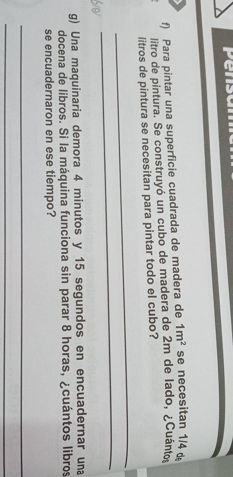 Pensan 
f) Para pintar una superficie cuadrada de madera de 1m^2 se necesitan 1/4 de 
litro de pintura. Se construyó un cubo de madera de 2m de lado, ¿Cuántos 
litros de pintura se necesitan para pintar todo el cubo? 
_ 
_ 
g) Una maquinaria demora 4 minutos y 15 segundos en encuadernar una 
docena de libros. Si la máquina funciona sin parar 8 horas, ¿cuántos libros 
se encuadernaron en ese tiempo? 
_ 
_