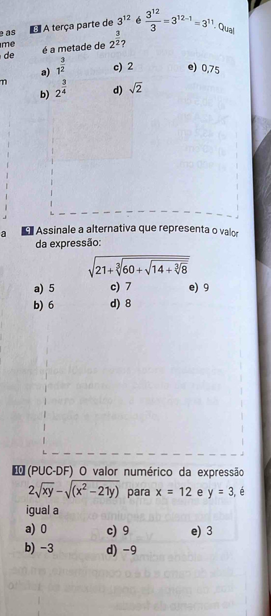 é as 3 A terça parte de 3^(12) é  3^(12)/3 =3^(12-1)=3^(11). Qual
me
de é a metade de 2^(frac 3)2 7
a) 1^(frac 3)2 c) 2 e) 0,75
m 2^(frac 3)4 d) sqrt(2)
b)
a Assinale a alternativa que representa o valor
da expressão:
sqrt(21+sqrt [3]60+sqrt 14+sqrt [3]8)
a) 5 c) 7 e) 9
b) 6 d) 8
(PUC-DF) O valor numérico da expressão
2sqrt(xy)-sqrt((x^2-21y)) para x=12 e y=3 , é
igual a
a) 0 c) 9 e) 3
b) -3 d) -9