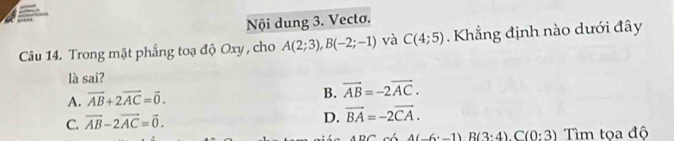 Nội dung 3. Vecto.
Câu 14. Trong mặt phẳng toạ độ Oxy , cho A(2;3), B(-2;-1) và C(4;5). Khẳng định nào dưới đây
là sai?
A. vector AB+2vector AC=vector 0.
B. vector AB=-2vector AC.
C. vector AB-2vector AC=vector 0.
D. vector BA=-2vector CA.
4(-6· -1)B(3:4). C(0:3) Tìm tọa độ