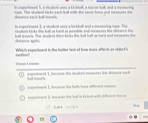 in esperiment 1, a student uses a kickball, a soccer ball, and a measuring
tape. The student kicks each ball with the same force and measures the
distance each ball travels.
in experiment 2, a student uses a kickball and a measuring tape. The
student kicks the ball as hard as possible and measures the distance the 
ball travels. The student then kicks the ball half as hard and meaxures the
distance again.
Which experiment is the better test of how mass affects an object's
motion?
Chease I anawer
experiment 1, because the student measures the distance each 
ball travels
experiment 1, because the balls have different masses
experiment 2, because the ball is kicked with different forces
3 ef 4 O o &hip