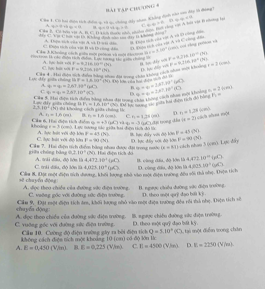 bài tập chương 4
Câu 1. Có hai điện tích điểm qi và q5, chúng đẩy nhau. Khẳng định nào sau đây là đúng7
A. q_1>0 và q_2<0. B. q_1<0</tex>  vh q_2>0. C. q_1q_2>0 , D. q_1.q_2<0.
vằng vật A hút vật B nhưng lại
Câu bốn vật A, B, C, I th  nhiêm đ
đẩy C. Vật C hút vật D. Khẳng định nào sau đây là không đúng?
A. Điện tích của vật A và D trái dấu. B. Điện tích của vật A và D cùng dấu.
C. Điện tích của vật B và D cùng dấu. D. Điện tích của vật A và C cùng dấu.
Câu 3.Khoảng cách giữa một proton và một électron là r=5.10^(-9)(cm) , coi rằng proton và
électron là các điện tích điểm. Lực tương tác giữa chúng là: F=9,216.10^(-12)(N). F=9.216.10^(-8)(N). r=2(cm).
A. lực hút với F=9,216.10^(-12)(N). lueddj với
B.
C. lực hút với F=9,216.10^(-8)(N). lwddy với
D.
Câu 4 、 Hai điện
ách nhau một khoảng
au đặt trong chân k
Lực đẩy giữa chúng là F=1,6,10^(-4)(N) : Độ lớn của hai điện tích đồ là:
A. q_1=q_2=2,67.10^(-9) (μC). B. q_1=q_2=2,67,10^(-7)(mu C).
C. q_1=q_2=2,67,10^(-9) (C ). D. q_1=q_2=2,67,10^(-7)(C),
Câu 5. Hai điện tích điểm bằng nhau đặt trong chân không cách nhau một khoảng r_1=2(cm).
Lực đẩy giữa chúng là F_1=1,6.10^(-4)(N) Đ. Để lực tương tác giữa hai điện tích đồ bằng F_2=
2,5.10^(-4) (N) thì khoảng cách giữa chúng là:
A. r_2=1.6(m). B. r_2=1.6(cm). C. r_2=1,28(m). D. r_2=1,28(cm).
Câu 6. Hai điện tích điểm q_1=+3(mu C)vaq_2=-3( (μC),đặt trong dầu (varepsilon =2) cách nhau một
khoảng r=3(cm). Lực tương tác giữa hai điện tích đó là: F=45(N).
A. lực hút với độ lớn F=45(N). B lực đẩy với độ lớn
C. lực hút với độ lớn F=90(N). D. lực đẩy với độ lớn F=90(N).
Câu 7. Hai điện tích điểm bằng nhau được đặt trong nước (varepsilon =81) cách nhau 3 (cm). Lực đẩy
giữa chúng bằng 0,2.10^(-5)(N). Hai điện tích đó
A. trái dấu, độ lớn là 4,472.10^(-2)(mu C). B. cùng dấu, độ lớn là 4,472.10^(-10)(mu C).
C. trái dấu, độ lớn là 4,025.10^(-9)(mu C). D. cùng dấu, độ lớn là 4,025.10^(-3)(mu C).
Câu 8. Đặt một điện tích dương, khối lượng nhỏ vào một điện trường đều rồi thả nhẹ. Điện tích
sẽ chuyển động:
A. dọc theo chiều của đường sức điện trường.  B. ngược chiều đường sức điện trường.
C. vuông góc với đường sức điện trường. D. theo một quỹ đạo bất kỳ.
Câu 9. Đặt một điện tích âm, khối lượng nhỏ vào một điện trường đều rồi thả nhẹ. Điện tích sẽ
chuyển động:
A. dọc theo chiều của đường sức điện trường.  B. ngược chiều đường sức điện trường.
C. vuông góc với đường sức điện trường. D. theo một quỹ đạo bất kỳ.
Câu 10. Cường độ điện trường gây ra bởi điện tích Q=5.10^(-9)(C) , tại một điểm trong chân
không cách điện tích một khoảng 10 (cm) có độ lớn là:
A. E=0,450(V/m). B. E=0,225(V/m). C. E=4500 (V/m). D. E=2250(V/m).