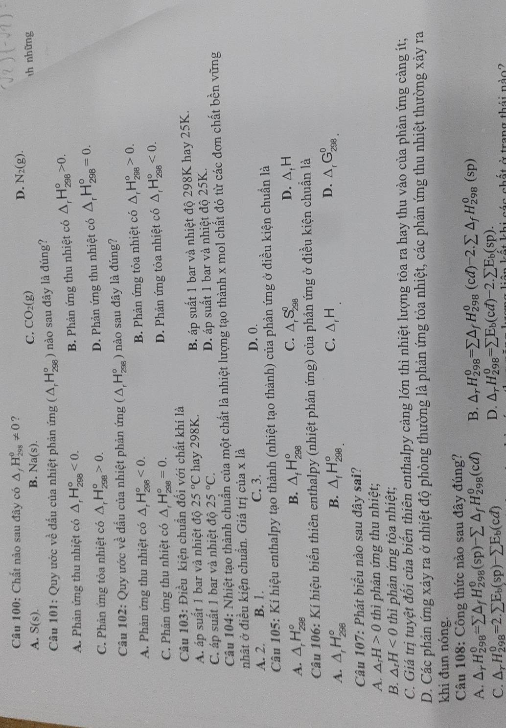 Chất nào sau đây có △ _fH_(298)^0!= 0 ?
D. N_2(g).
B.
A. S(s). Na(s).
C. CO_2(g) th những
Câu 101: Quy ước vhat e * ấu  ủa nhiệt phản ứng (△ _rH_(298)^o) nào sau đây là đúng?
A. Phản ứng thu nhiệt có △ _rH_(298)°<0.
B. Phản ứng thu nhiệt có △ _rH_(298)°>0.
C. Phản ứng tỏa nhiệt có △ _rH_(298)^o>0.
D. Phản ứng thu nhiệt có △ _rH_(298)°=0.
Câu 102: Quy ước về dấu của nhiệt phản ứng (△ _rH_(298)° nào sau đây là đúng?
A. Phản ứng thu nhiệt có △ _rH_(298)°<0.
B. Phản ứng tỏa nhiệt có △ _rH_(298)°>0.
C. Phản ứng thu nhiệt có △ _rH_(298)°=0. D. Phản ứng tỏa nhiệt có △ _rH_(298)°<0.
Câu 103: Điều kiện chuẩn đối với chất khí là
A. áp suất 1 bar và nhiệt độ 25°C hay 298K. B. áp suất 1 bar và nhiệt độ 298K hay 25K.
C áp suất 1 bar và nhiệt độ 25°C. D. áp suất 1 bar và nhiệt độ 25K.
Câu 104: Nhiệt tạo thành chuẩn của một chất là nhiệt lượng tạo thành x mol chất đó từ các đơn chất bền vững
nhật ở điều kiện chuần. Giá trị của x là
A. 2. B. 1. C. 3.
D. 0.
Câu 105: Kí hiệu enthalpy tạo thành (nhiệt tạo thành) của phản ứng ở điều kiện chuẩn là
B.
C.
D.
A. △ _rH_(298)° △ _fH_(298)^o △ _rS_(298)^0 △ _fH
Câu 106: Kí hiệu biến thiên enthalpy (nhiệt phản ứng) 0 của phản ứng ở điều kiện chuẩn là
B.
C.
D.
A. △ _rH_(298)° △ _fH_(298.)^o △ _rH. △ _rG_(298.)^0
Câu 107: Phát biểu nào sau đây sai?
A. △ _rH>0 thì phản ứng thu nhiệt;
B. △ _rH<0</tex> thì phản ứng tỏa nhiệt;
C. Giá trị tuyệt đối của biến thiên enthalpy càng lớn thì nhiệt lượng tỏa ra hay thu vào của phản ứng càng ít;
D. Các phản ứng xảy ra ở nhiệt độ phòng thường là phản ứng tỏa nhiệt, các phản ứng thu nhiệt thường xảy ra
khi đun nóng.
Câu 108: Công thức nào sau đây đúng?
A. △ _rH_(298)^0=sumlimits △ _fH_(298)^0(sp)-sumlimits △ _fH_(298)^0(cd) B. △ _rH_(298)^0=sumlimits △ _fH_(298)^0(cd)-2.sumlimits △ _fH_(298)^0(sp)
C. △ _rH_(298)^0=2.sumlimits E_b(sp)-sumlimits E_b(cd)
D. △ _rH_(298)^0=sumlimits E_b(cd)-2.sumlimits E_b(sp).
liên kết khi các chất ở trang thái nào?