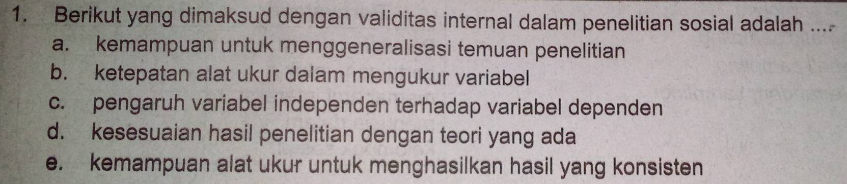 Berikut yang dimaksud dengan validitas internal dalam penelitian sosial adalah ....
a. kemampuan untuk menggeneralisasi temuan penelitian
b. ketepatan alat ukur dalam mengukur variabel
c. pengaruh variabel independen terhadap variabel dependen
d. kesesuaian hasil penelitian dengan teori yang ada
e. kemampuan alat ukur untuk menghasilkan hasil yang konsisten