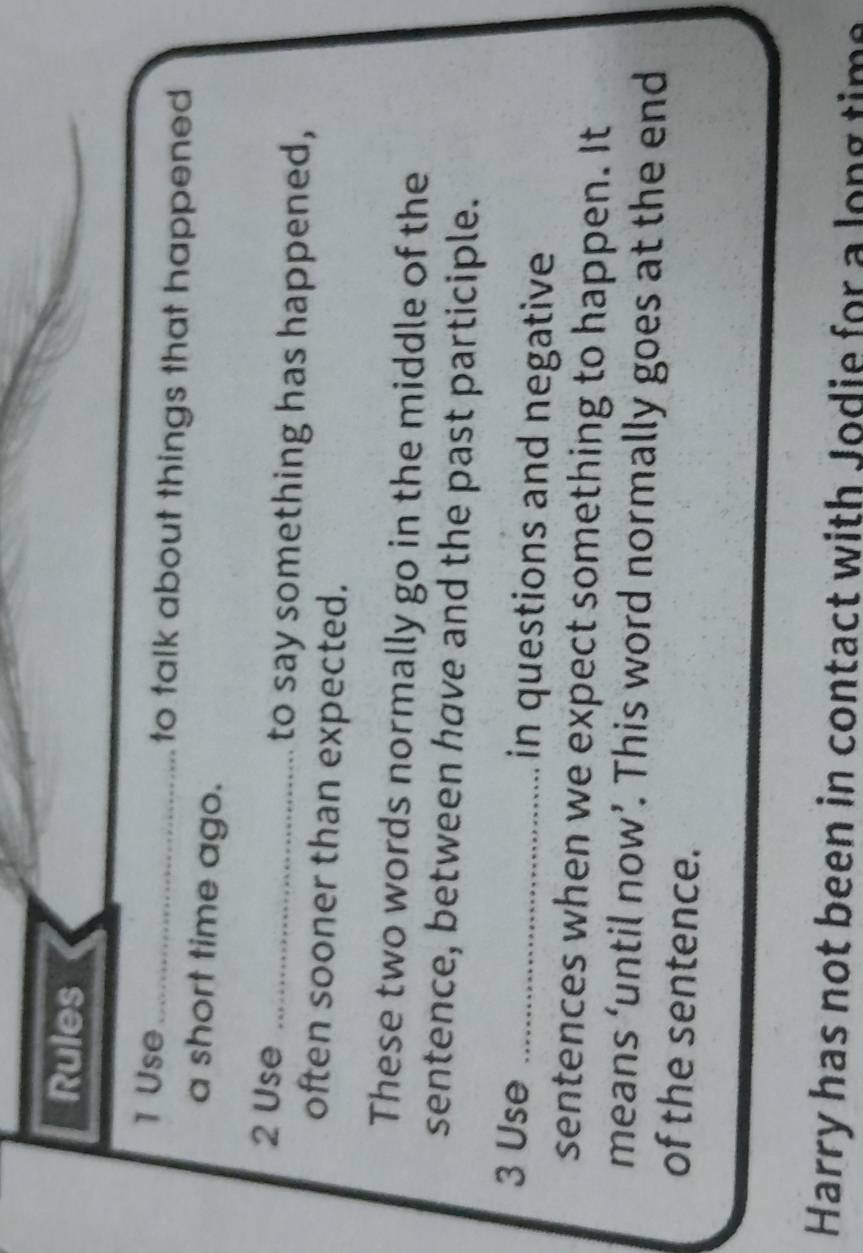 Rules 
1 Use _to talk about things that happened 
a short time ago. 
2 Use _to say something has happened, 
often sooner than expected. 
These two words normally go in the middle of the 
sentence, between have and the past participle. 
3 Use _in questions and negative 
sentences when we expect something to happen. It 
means ‘until now’. This word normally goes at the end 
of the sentence. 
Harry has not been in contact with Jodie for a long time