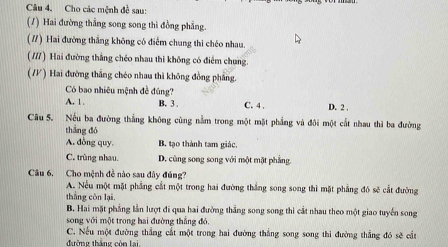 Cho các mệnh đề sau:
(/) Hai đường thẳng song song thì đồng phẳng.
( //) Hai đường thẳng không có điểm chung thì chéo nhau.
(///) Hai đường thẳng chéo nhau thì không có điểm chung.
(V/) Hai đường thẳng chéo nhau thì không đồng phẳng.
Có bao nhiêu mệnh đề đúng?
A. 1. B. 3 . C. 4 . D. 2.
Câu 5. Nếu ba đường thẳng không cùng nằm trong một mặt phẳng và đôi một cắt nhau thì ba đường
thẳng đó
A. đồng quy. B. tạo thành tam giác.
C. trùng nhau. D. cùng song song với một mặt phẳng.
Câu 6. Cho mệnh đề nào sau đây đúng?
A. Nếu một mặt phẳng cắt một trong hai đường thắng song song thì mặt phẳng đó sẽ cắt đường
thắng còn lại.
B. Hai mặt phẳng lằn lượt đi qua hai đường thắng song song thì cắt nhau theo một giao tuyến song
song với một trong hai đường thắng đó.
C. Nếu một đường thẳng cắt một trong hai đường thẳng song song thì đường thẳng đó sẽ cắt
đường thắng còn lại,