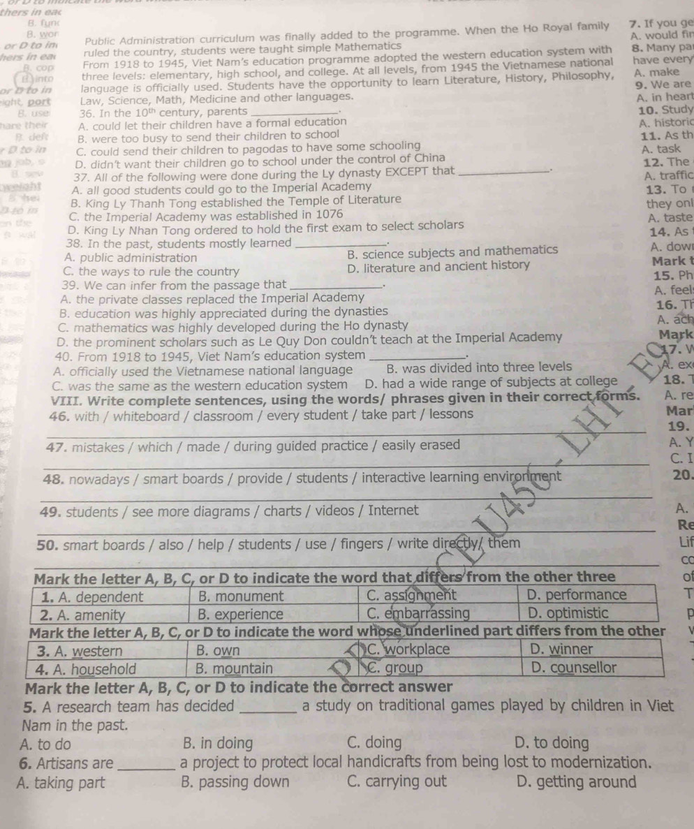 thers in ea
B. fun
B. wor
or D to in Public Administration curriculum was finally added to the programme. When the Ho Royal family 7. If you ge
hers in ea ruled the country, students were taught simple Mathematics A. would fin 8. Many pa
B. cop From 1918 to 1945, Viet Nam's education programme adopted the western education system with
B into three levels: elementary, high school, and college. At all levels, from 1945 the Vietnamese national have every
or D to in language is officially used. Students have the opportunity to learn Literature, History, Philosophy, A. make
ight port Law, Science, Math, Medicine and other languages. 9. We are
A. in heart
B. use 36. In the 10^(th) century, parents
hare their A. could let their children have a formal education 10. Study
B. def B. were too busy to send their children to school A. historic
D to in C. could send their children to pagodas to have some schooling 11. As th
job, s D. didn't want their children go to school under the control of China A. task
.
B. sev 37. All of the following were done during the Ly dynasty EXCEPT that _12. The
weeiight A. all good students could go to the Imperial Academy A. traffic
Bohe B. King Ly Thanh Tong established the Temple of Literature 13. To
Dto in C. the Imperial Academy was established in 1076 they onl
on the D. King Ly Nhan Tong ordered to hold the first exam to select scholars A. taste
f w
38. In the past, students mostly learned 14. As
.
A. public administration _B. science subjects and mathematics A. dow
C. the ways to rule the country D. literature and ancient history Mark t
39. We can infer from the passage that _. 15. Ph A. feel
A. the private classes replaced the Imperial Academy
B. education was highly appreciated during the dynasties 16. Th A. ach
C. mathematics was highly developed during the Ho dynasty
D. the prominent scholars such as Le Quy Don couldn’t teach at the Imperial Academy Mark 17. V
40. From 1918 to 1945, Viet Nam’s education system_
A. officially used the Vietnamese national language B. was divided into three levels A. ex
C. was the same as the western education system D. had a wide range of subjects at college 18.
VIII. Write complete sentences, using the words/ phrases given in their correct forms. A. re
46. with / whiteboard / classroom / every student / take part / lessons Mar
_
_19.
_
47. mistakes / which / made / during guided practice / easily erased _A. Y C. I
48. nowadays / smart boards / provide / students / interactive learning environment
20.
_
49. students / see more diagrams / charts / videos / Internet A.
Re
50. smart boards / also / help / students / use / fingers / write directly/ them Lif
CC
Mark the letter A, B, C, or D to indicate the word that differs from the other three of
1. A. dependent B. monument C. assignment D. performance T
2. A. amenity B. experience C. embarrassing D. optimistic D
Mark the letter A, B, C, or D to indicate the word whose underlined part differs from the other
3. A. western B. own  C. workplace D. winner
4. A. household B. mountain C. group D. counsellor
Mark the letter A, B, C, or D to indicate the correct answer
5. A research team has decided _a study on traditional games played by children in Viet
Nam in the past.
A. to do B. in doing C. doing D. to doing
6. Artisans are _a project to protect local handicrafts from being lost to modernization.
A. taking part B. passing down C. carrying out D. getting around