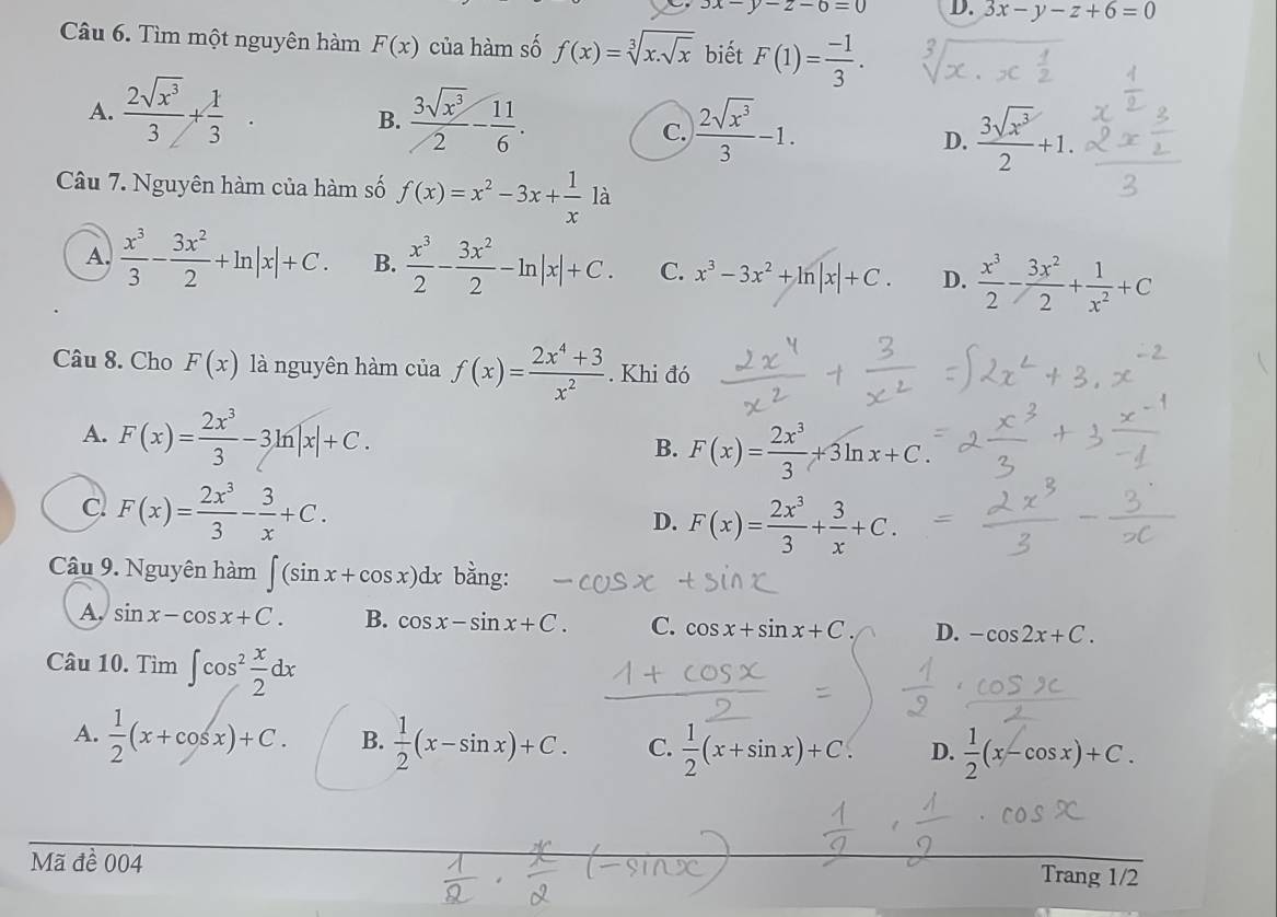 3x-y-z-6=0 D. 3x-y-z+6=0
Câu 6. Tìm một nguyên hàm F(x) của hàm số f(x)=sqrt[3](x.sqrt x) biết F(1)= (-1)/3 .
A.  2sqrt(x^3)/3 + 1/3   3sqrt(x^3)/2 - 11/6 .
B.
c.  2sqrt(x^3)/3 -1.  3sqrt(x^3)/2 +1.
D.
Câu 7. Nguyên hàm của hàm số f(x)=x^2-3x+ 1/x 1a
A.  x^3/3 - 3x^2/2 +ln |x|+C. B.  x^3/2 - 3x^2/2 -ln |x|+C. C. x^3-3x^2+ln |x|+C. D.  x^3/2 - 3x^2/2 + 1/x^2 +C
Câu 8. Cho F(x) là nguyên hàm của f(x)= (2x^4+3)/x^2 . Khi đó
A. F(x)= 2x^3/3 -3ln |x|+C. B. F(x)= 2x^3/3 +3ln x+C.
cl F(x)= 2x^3/3 - 3/x +C.
D. F(x)= 2x^3/3 + 3/x +C.
Câu 9. Nguyên hàm ∈t (sin x+cos x)dx bằng:
A. sin x-cos x+C. B. cos x-sin x+C. C. cos x+sin x+C. D. -cos 2x+C.
Câu 10. Tìm ∈t cos^2 x/2 dx
A.  1/2 (x+cos x)+C. B.  1/2 (x-sin x)+C. C.  1/2 (x+sin x)+C. D. f(x-cosx)+C.
Mã đề 004
Trang 1/2