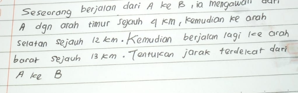 Seseorang berjalan dari A ke B, ia mengawali our 
A dgn arah timur seauh q km, kemudian ke arah 
selatan sejauh 12 km. Kemudian berjalan lagi kce aran 
barar sejach 13 km. Tenrulan jarak terdelcat dari 
A ice B