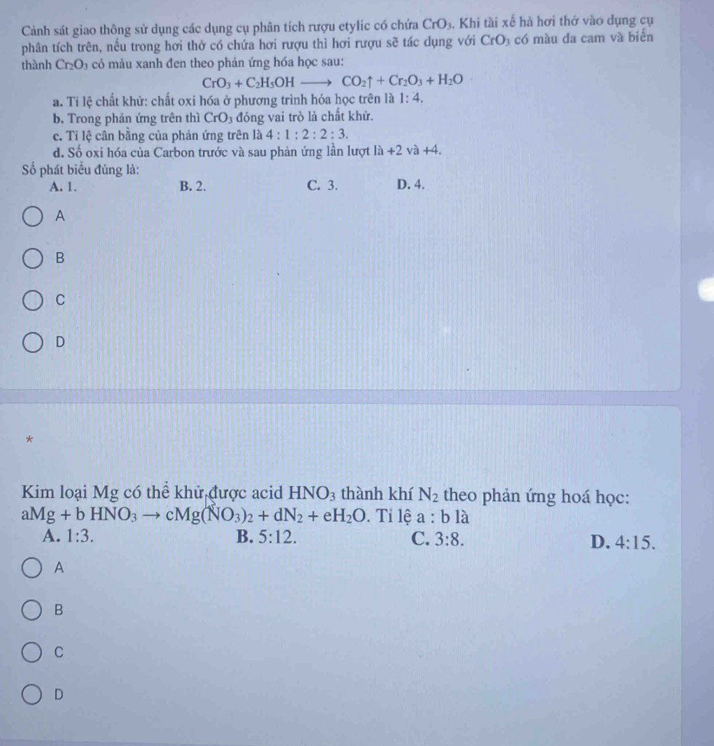 Cảnh sát giao thông sử dụng các dụng cụ phân tích rượu etylic có chứa CrO_3. Khi tài xế hà hơi thở vào dụng cụ
phân tích trên, nếu trong hơi thở có chứa hơi rượu thì hơi rượu sẽ tác dụng với CrO_3 có màu da cam và biển
thành Cr_2O_3 có màu xanh đen theo phản ứng hóa học sau:
CrO_3+C_2H_5OHto CO_2uparrow +Cr_2O_3+H_2O
a. Ti lệ chất khử: chất oxi hóa ở phương trình hóa học trên là 1:4.
b. Trong phản ứng trên thì CrO_3 đóng vai trò là chất khử.
c. Ti lệ cân bằng của phản ứng trên là 4:1:2:2:3.
d. Số oxi hóa của Carbon trước và sau phản ứng lần lượt la+2va+4. 
Số phát biểu đúng là: D. 4.
A. 1. B. 2. C. 3.
A
B
C
D
*
Kim loại Mg có thể khử được acid HNO_3 thành khí N_2 theo phản ứng hoá học:
aMg+bHNO_3to cMg(NO_3)_2+dN_2+eH_2O. Tỉ lệ a:bli
A. 1:3. B. 5:12. C. 3:8.
D. 4:15. 
A
B
C
D