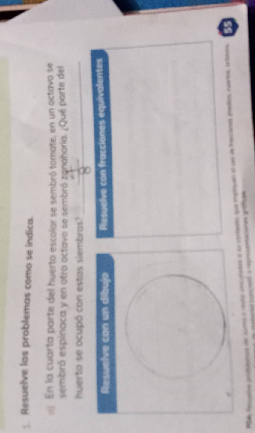 Resuelve los problemas como se indica. 
) En la cuarta parte del huerto escolar se sembró tomate, en un octavo se 
sembró espinaca y en otro octavo se sembró zanahoría. ¿Qué parte del 
huerto se ocupó con estas siembras?_ 
Resuelve con un dibujo Resuelve con fracciones equivalentes 
Paa fonqueios prosaeoos de suma a anto vorcutados a su conbents que mpliquen el seo de franciones inedos, cuartos, ectovos. s5 
de motura conioad a represantaciones práficas