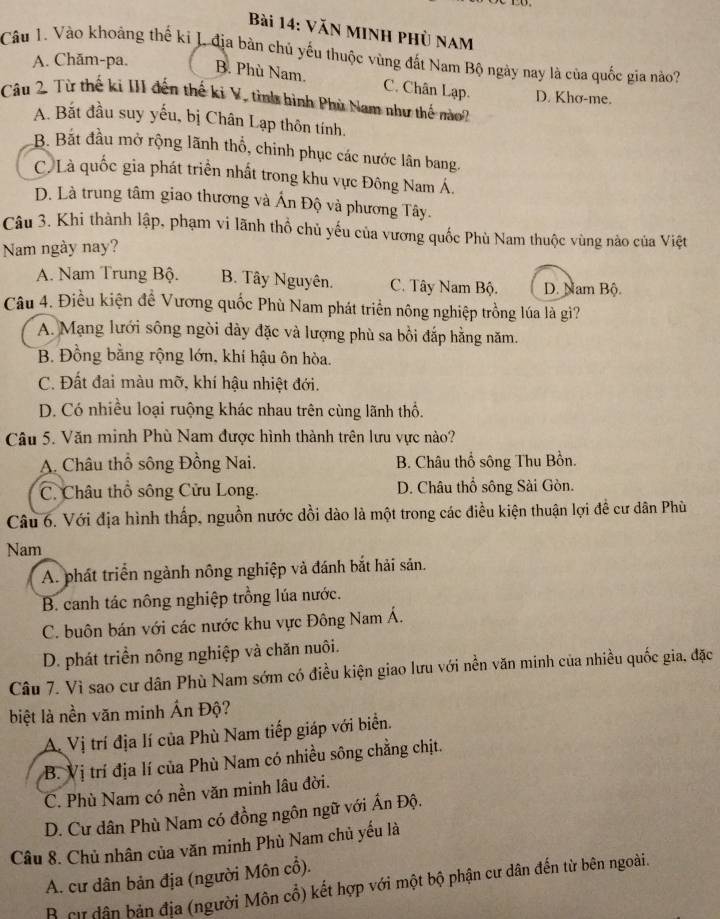 Văn minh phủ nam
Câu 1. Vào khoảng thế ki L địa bàn chủ yếu thuộc vùng đất Nam Bộ ngày nay là của quốc gia nào?
A. Chăm-pa. B. Phù Nam. C. Chân Lạp.
Câu 2 Từ thế ki III đến thế ki V, tình hình Phù Nam như thế nào? D. Khơ-me.
A. Bắt đầu suy yếu, bị Chân Lạp thôn tính.
B. Bắt đầu mở rộng lãnh thổ, chinh phục các nước lân bang.
C. Là quốc gia phát triển nhất trong khu vực Đông Nam Á.
D. Là trung tâm giao thương và Ấn Độ và phương Tây.
Câu 3. Khi thành lập, phạm vi lãnh thổ chủ yếu của vương quốc Phù Nam thuộc vùng nào của Việt
Nam ngày nay?
A. Nam Trung Bộ. B. Tây Nguyên. C. Tây Nam Bộ. D. Nam Bộ.
Câu 4. Điều kiện đề Vương quốc Phù Nam phát triển nông nghiệp trồng lúa là gì?
A. Mạng lưới sông ngòi dày đặc và lượng phù sa bồi đắp hằng năm.
B. Đồng bằng rộng lớn, khí hậu ôn hòa.
C. Đất đai màu mỡ, khí hậu nhiệt đới.
D. Có nhiều loại ruộng khác nhau trên cùng lãnh thổ.
Câu 5. Văn minh Phù Nam được hình thành trên lưu vực nào?
A. Châu thổ sông Đồng Nai. B. Châu thổ sông Thu Bồn.
C. Châu thổ sông Cửu Long. D. Châu thổ sông Sài Gòn.
Câu 6. Với địa hình thấp, nguồn nước dồi dào là một trong các điều kiện thuận lợi đề cư dân Phù
Nam
A. phát triển ngành nông nghiệp và đánh bắt hải sản.
B. canh tác nông nghiệp trồng lúa nước.
C. buôn bán với các nước khu vực Đông Nam Á.
D. phát triển nông nghiệp và chăn nuôi.
Câu 7. Vì sao cư dân Phù Nam sớm có điều kiện giao lưu với nền văn minh của nhiều quốc gia, đặc
biệt là nền văn minh Ấn Độ?
A. Vị trí địa lí của Phù Nam tiếp giáp với biển.
B. Vị trí địa lí của Phù Nam có nhiều sông chẳng chịt.
C. Phù Nam có nền văn minh lâu đời.
D. Cư dân Phù Nam có đồng ngôn ngữ với Ấn Độ.
Câu 8. Chủ nhân của văn minh Phù Nam chủ yếu là
A. cư dân bản địa (người Môn cổ).
B cự dân bản địa (người Môn cổ) kết hợp với một bộ phận cư dân đến từ bên ngoài.