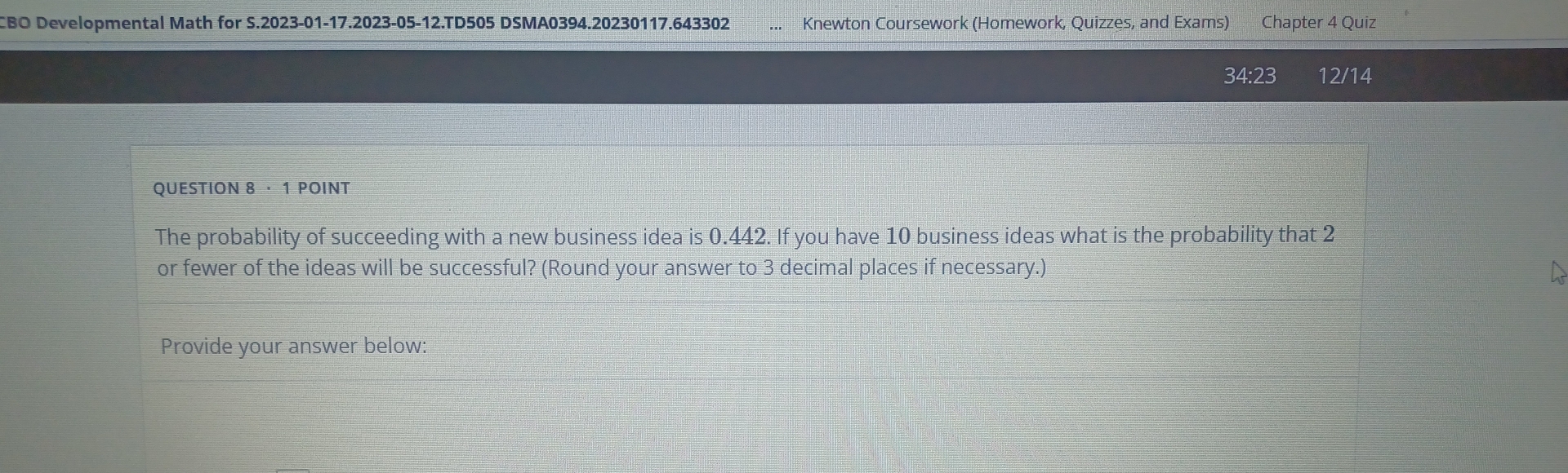 CBO Developmental Math for S.2023-01-17.2023-05-12.TD505 DSMA0394.20230117.643302 Knewton Coursework (Homework, Quizzes, and Exams) Chapter 4 Quiz 
34:23 12/14 
QUESTION 8 · 1 POINT 
The probability of succeeding with a new business idea is 0.442. If you have 10 business ideas what is the probability that 2
or fewer of the ideas will be successful? (Round your answer to 3 decimal places if necessary.) 
Provide your answer below: