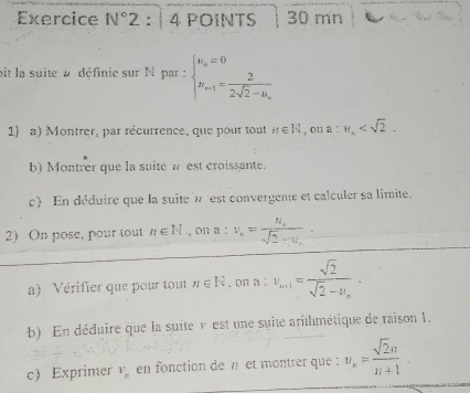 Exercice N°2 : 4 POINTS 30 mn 
bit la suite # définie sur N par : beginarrayl u_o=0 u_in1=frac 22sqrt(2)-u_nendarray.
1) a) Montrer, par récurrence, que pour tout n∈ N , on a:π _n . 
b) Montrer que la suite a est croissante. 
c) En déduire que la suite à est convergente et calculer sa limite. 
2) On pose, pour tout n∈ N , on a : v_n=frac u_nsqrt(2)-u_n
a) Vérifier que pour tout n∈ R. on n  1/x - 7/x  v_n+1=frac sqrt(2)sqrt(2)-u_n·
b) En déduire que la suite v est une suite arithmétique de raison 1. 
c) Exprimer v_n en fonction den et montrer que : u_n= sqrt(2)n/n+1 .