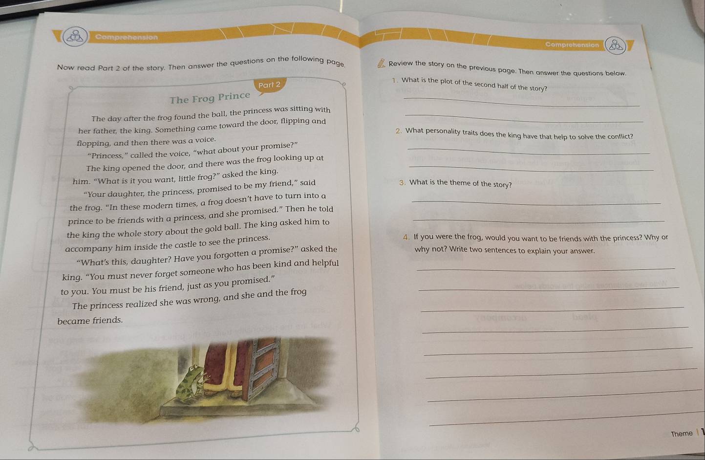 Comprehension Comprehension 
Now read Part 2 of the story. Then answer the questions on the following page. Review the story on the previous page. Then answer the questions below. 
Part 2 
1. What is the plot of the second half of the story? 
The Frog Prince 
_ 
The day after the frog found the ball, the princess was sitting with_ 
her father, the king. Something came toward the door, flipping and 
2. What personality traits does the king have that help to solve the conflict? 
flopping, and then there was a voice. 
“Princess,” called the voice, “what about your promise?”_ 
The king opened the door, and there was the frog looking up at_ 
him. “What is it you want, little frog?” asked the king. 
“Your daughter, the princess, promised to be my friend,” said 
3. What is the theme of the story? 
the frog. “In these modern times, a frog doesn’t have to turn into a_ 
prince to be friends with a princess, and she promised.” Then he told_ 
the king the whole story about the gold ball. The king asked him to 
accompany him inside the castle to see the princess. 
4. If you were the frog, would you want to be friends with the princess? Why or 
“What’s this, daughter? Have you forgotten a promise?” asked the 
why not? Write two sentences to explain your answer. 
king. “You must never forget someone who has been kind and helpful_ 
to you. You must be his friend, just as you promised.”_ 
The princess realized she was wrong, and she and the frog_ 
_ 
became friends. 
_ 
_ 
_ 
_ 
Theme