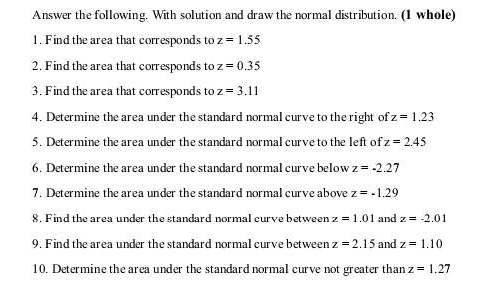 Answer the following. With solution and draw the normal distribution. (1 whole) 
1. Find the area that corresponds to z=1.55
2. Find the area that corresponds to z=0.35
3. Find the area that corresponds to z=3.11
4. Determine the area under the standard normal curve to the right of z=1.23
5. Determine the area under the standard normal curve to the left of z=2.45
6. Determine the area under the standard normal curve below z=-2.27
7. Determine the area under the standard normal curve above z=-1.29
8. Find the area under the standard normal curve between z=1.01 and z=-2.01
9. Find the area under the standard normal curve between z=2.15 and z=1.10
10. Determine the area under the standard normal curve not greater than z=1.27