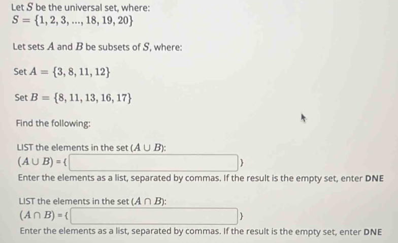 Let S be the universal set, where:
S= 1,2,3,...,18,19,20
Let sets A and B be subsets of S, where: 
Set A= 3,8,11,12
Set B= 8,11,13,16,17
Find the following: 
LIST the elements in the set(A∪ B) :
(A∪ B)=
□  
 
Enter the elements as a list, separated by commas. If the result is the empty set, enter DNE 
LIST the elements in the set (A∩ B)
(A∩ B)=
 
Enter the elements as a list, separated by commas. If the result is the empty set, enter DNE