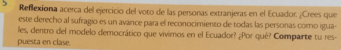 Reflexiona acerca del ejercicio del voto de las personas extranjeras en el Ecuador. ¿Crees que 
este derecho al sufragio es un avance para el reconocimiento de todas las personas como igua- 
les, dentro del modelo democrático que vivimos en el Ecuador? ¿Por qué? Comparte tu res- 
puesta en clase.