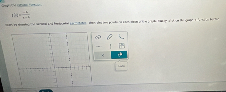 Graph the rational function.
f(x)= (-4)/x-4 
Start by drawing the vertical and horizontal asymptotes. Then plot two points on each piece of the graph. Finally, click on the graph-a-function button. 
. . 
× 
Undo