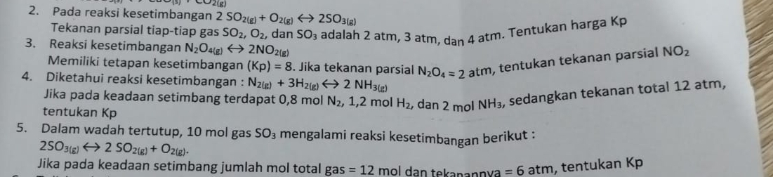 ∠ O2(g)
2. Pada reaksi kesetimbangan 2SO_2(g)+O_2(g)rightarrow 2SO_3(g)
Tekanan parsial tiap-tiap gas SO_2, O_2 , dan SO_3 adalah 2 atm, 3 atm, dan 4 atm. Tentukan harga Kp
3. Reaksi kesetimbangan N_2O_4(g)rightarrow 2NO_2(g)
Memiliki tetapan kesetimbangan (Kp)=8. Jika tekanan parsial N_2O_4=2atm , tentukan tekanan parsial NO_2
4. Diketahui reaksi kesetimbangan : N_2(g)+3H_2(g)Longleftrightarrow 2NH_3(g)
Jika pada keadaan setimbang terdapat 0,8 mol N_2, 1, 2 mol H_2 , dan 2 mol NH_3 , sedangkan tekanan total 12 atm, 
tentukan Kp 
5. Dalam wadah tertutup, 10 mol gas SO_3 mengalami reaksi kesetimbangan berikut :
2SO_3(g)rightarrow 2SO_2(g)+O_2(g). 
Jika pada keadaan setimbang jumlah mol total gas =12 mɔl dan tekanannya =6atm , tentukan Kp