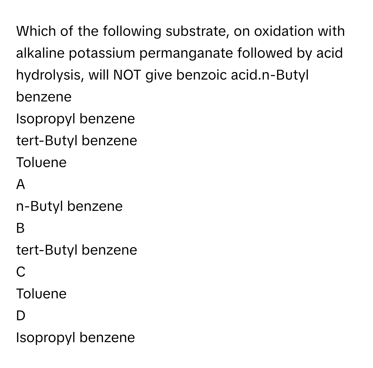 Which of the following substrate, on oxidation with alkaline potassium permanganate followed by acid hydrolysis, will NOT give benzoic acid.n-Butyl benzene
Isopropyl benzene
tert-Butyl benzene
Toluene

A  
n-Butyl benzene 


B  
tert-Butyl benzene 


C  
Toluene 


D  
Isopropyl benzene