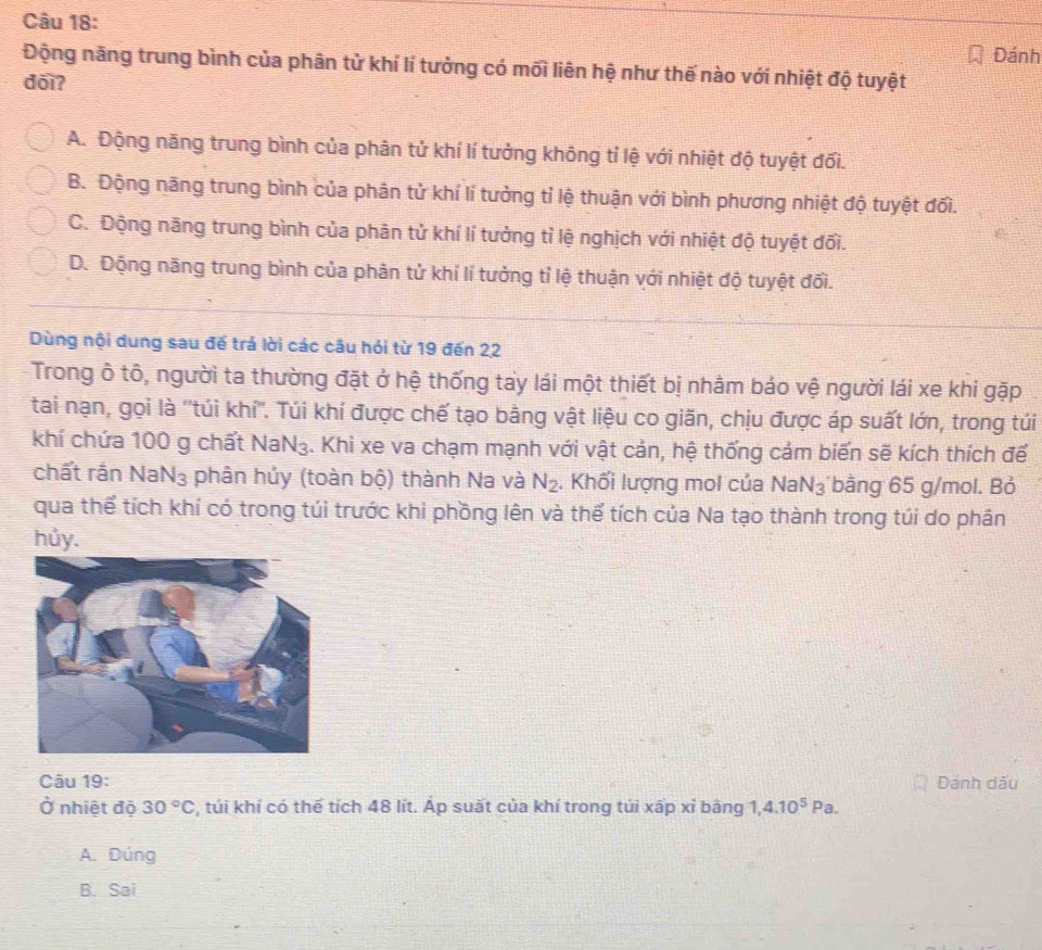 Đánh
Động năng trung bình của phân tử khí lí tưởng có mối liên hệ như thế nào với nhiệt độ tuyệt
dõi?
A. Động năng trung bình của phân tử khí lí tưởng không tỉ lệ với nhiệt độ tuyệt đối.
B. Động năng trung bình của phân tử khí lí tưởng tỉ lệ thuận với bình phương nhiệt độ tuyệt đối.
C. Động năng trung bình của phân tử khí lí tưởng tỉ lệ nghịch với nhiệt độ tuyệt đối.
D. Động năng trung bình của phân tử khí lí tưởng tỉ lệ thuận với nhiệt độ tuyệt đối.
Dùng nội dung sau đế trả lời các câu hỏi từ 19 đến 22
Trong ô tô, người ta thường đặt ở hệ thống tay lái một thiết bị nhằm báo vệ người lái xe khi gặp
tai nạn, gọi là ''túi khí''. Túi khí được chế tạo bằng vật liệu co giãn, chịu được áp suất lớn, trong túi
khí chứa 100 g chất NaN_3 4. Khi xe va chạm mạnh với vật cản, hệ thống cảm biến sẽ kích thích đế
chất rắn Na N_3 :  phân hủy (toàn bộ) thành Na và N_2. Khối lượng mol của NaN_3 bằng 65 g/mol. Bỏ
qua thể tích khí có trong túi trước khi phồng lên và thể tích của Na tạo thành trong túi do phân
hủy.
Câu 19: Đánh dấu
Ở nhiệt độ 30°C :, túi khí có thể tích 48 lít. Áp suất của khí trong tủi xấp xỉ bằng I. 4.10^5Pa.
A. Dúng
B. Sai