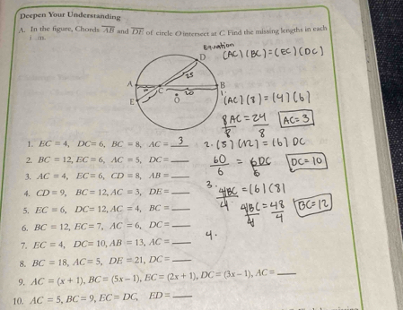 Deepen Your Understanding 
A. In the figure, Chords j m. overline AB and overline DE of circle O intersect at C. Find the missing lengths in each 
h o =
1. EC=4, DC=6, BC=8, AC= ^circ  b
2. BC=12, EC=6, AC=5, DC= _ 
3. AC=4, EC=6, CD=8, AB= _ 
4. CD=9, BC=12, AC=3, DE= _ 
5. EC=6, DC=12, AC=4, BC= _ 
6. BC=12, EC=7, AC=6, DC= _ 
7. EC=4, DC=10, AB=13, AC= _ 
8. BC=18, AC=5, DE=21, DC= _ 
9. AC=(x+1), BC=(5x-1), EC=(2x+1), DC=(3x-1), AC= _ 
10. AC=5, BC=9, EC=DC, ED= _