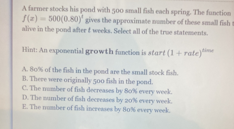 A farmer stocks his pond with 500 small fish each spring. The function
f(x)=500(0.80)^t gives the approximate number of these small fish t
alive in the pond after t weeks. Select all of the true statements.
Hint: An exponential growth function is start (1+rate)^time
A. 80% of the fish in the pond are the small stock fish.
B. There were originally 500 fish in the pond.
C. The number of fish decreases by 80% every week.
D. The number of fish decreases by 20% every week.
E. The number of fish increases by 80% every week.