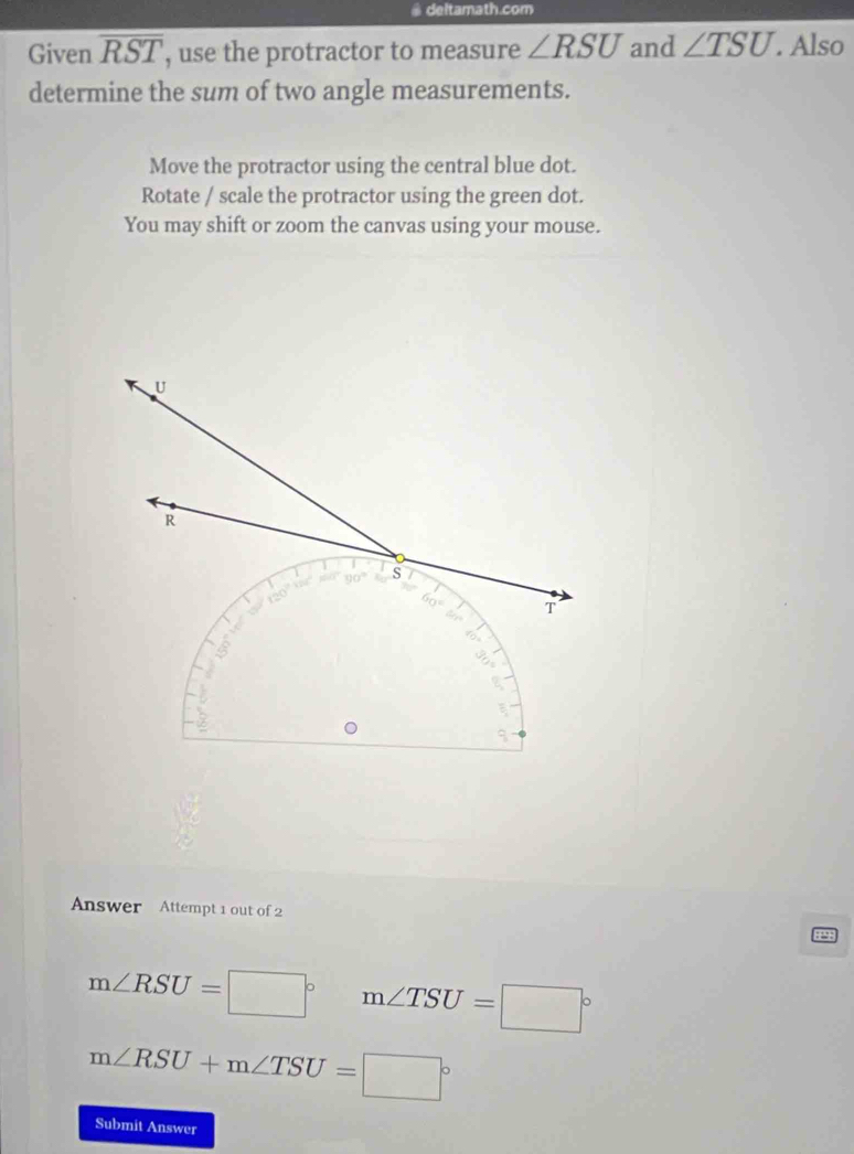 deltamath.com
Given overline RST , use the protractor to measure ∠ RSU and ∠ TSU. Also
determine the sum of two angle measurements.
Move the protractor using the central blue dot.
Rotate / scale the protractor using the green dot.
You may shift or zoom the canvas using your mouse.
Answer Attempt 1 out of 2
19
m∠ RSU=□° m∠ TSU=□°
m∠ RSU+m∠ TSU=□°
Submit Answer