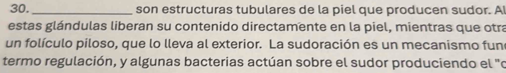 son estructuras tubulares de la piel que producen sudor. A 
estas glándulas liberan su contenido directamente en la piel, mientras que otra 
un folículo piloso, que lo lleva al exterior. La sudoración es un mecanismo fun 
termo regulación, y algunas bacterias actúan sobre el sudor produciendo el "o