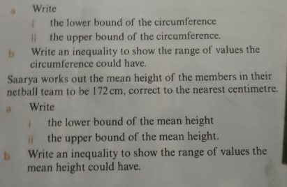 a Write 
the lower bound of the circumference 
the upper bound of the circumference. 
b Write an inequality to show the range of values the 
circumference could have. 
Saarya works out the mean height of the members in their 
netball team to be 172 cm, correct to the nearest centimetre. 
a Write 
the lower bound of the mean height 
ì the upper bound of the mean height. 
b Write an inequality to show the range of values the 
mean height could have.