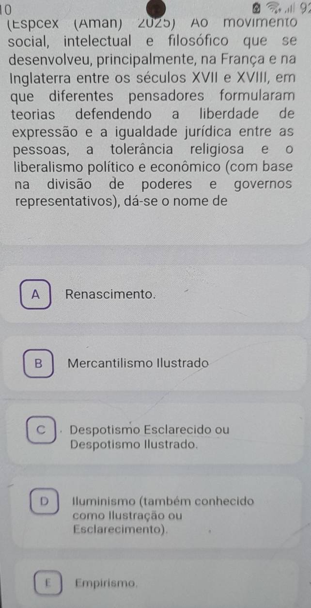 10

(Espcex (Aman) 2025) Ao movimento
social, intelectual e filosófico que se
desenvolveu, principalmente, na França e na
Inglaterra entre os séculos XVII e XVIII, em
que diferentes pensadores formularam
teorias defendendo a liberdade de
expressão e a igualdade jurídica entre as
pessoas, a tolerância religiosa e o
liberalismo político e econômico (com base
na divisão de poderes e governos
representativos), dá-se o nome de
A Renascimento.
B Mercantilismo Ilustrado
C  Despotismo Esclarecido ou
Despotismo Ilustrado.
D luminismo (também conhecido
como Ilustração ou
Esclarecimento).
E Empirismo.