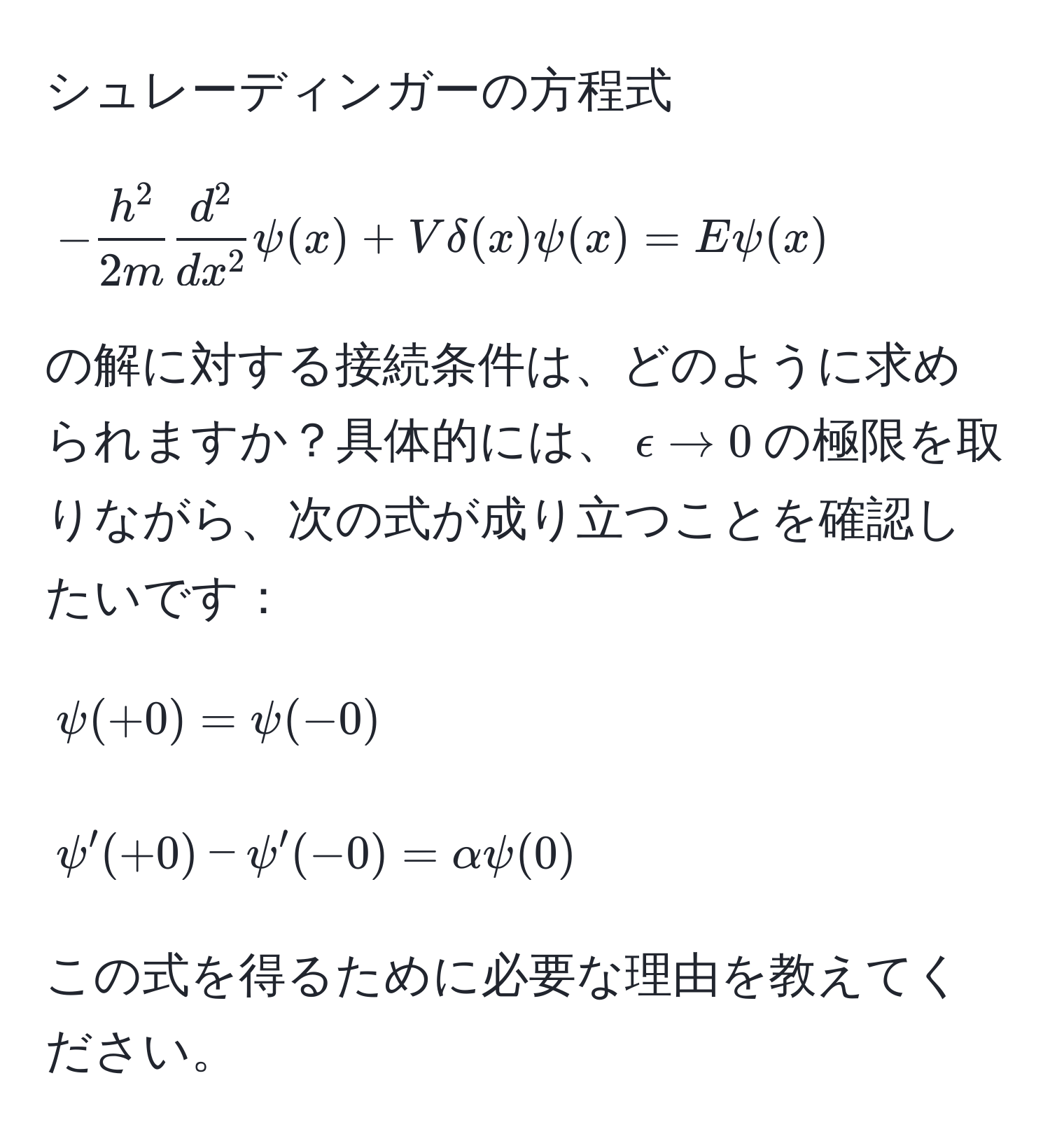 シュレーディンガーの方程式
[
-frach^22mfracd^2dx^2psi(x) + Vdelta(x)psi(x) = Epsi(x)
]
の解に対する接続条件は、どのように求められますか？具体的には、$epsilon to 0$の極限を取りながら、次の式が成り立つことを確認したいです：
[
psi(+0) = psi(-0)
]
[
psi'(+0) - psi'(-0) = alpha psi(0)
]
この式を得るために必要な理由を教えてください。