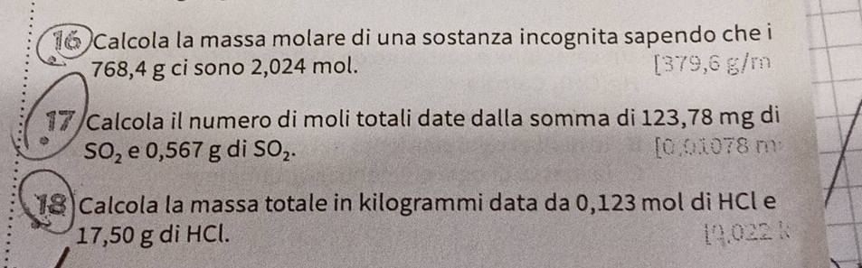 Calcola la massa molare di una sostanza incognita sapendo che i
768,4 g ci sono 2,024 mol. 
17 Calcola il numero di moli totali date dalla somma di 123,78 mg di
SO_2 e 0,567 g di SO_2. 
18 Calcola la massa totale in kilogrammi data da 0,123 mol di HCl e
17,50 g di HCl.