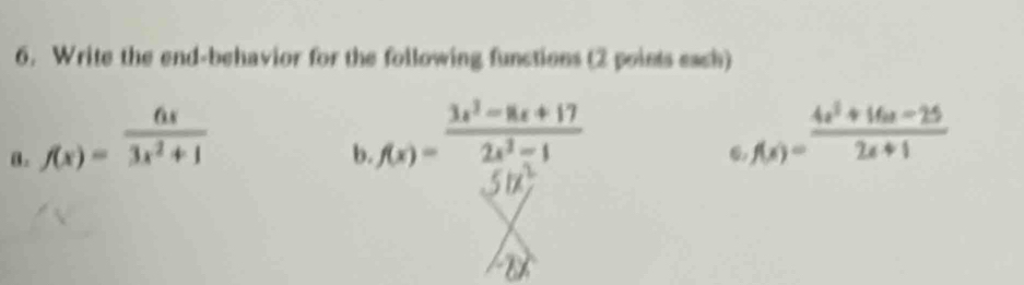 Write the end-behavior for the following functions (2 points each)
8. f(x)= 6x/3x^2+1 
b. f(x)= (3x^2-8x+17)/2x^2-1 
f(x)= (4x^2+16x-25)/2x+1 