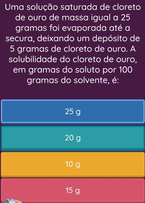 Uma solução saturada de cloreto
de ouro de massa igual a 25
gramas foi evaporada até a
secura, deixando um depósito de
5 gramas de cloreto de ouro. A
solubilidade do cloreto de ouro,
em gramas do soluto por 100
gramas do solvente, é:
25 g
20 g
10 g
15 g