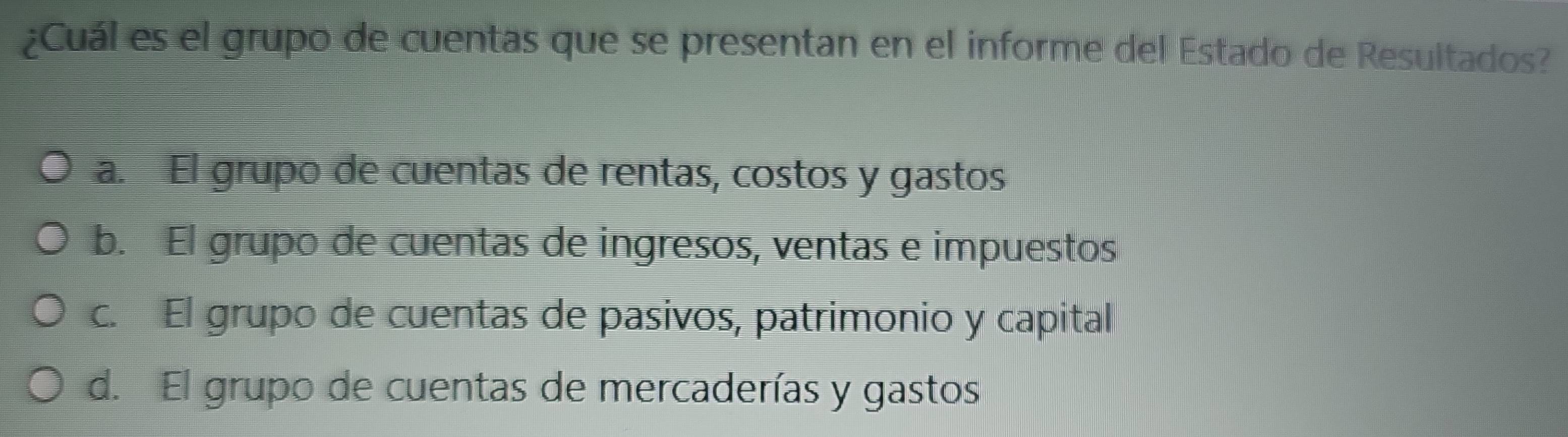 ¿Cuál es el grupo de cuentas que se presentan en el informe del Estado de Resultados?
a. El grupo de cuentas de rentas, costos y gastos
b. El grupo de cuentas de ingresos, ventas e impuestos
c. El grupo de cuentas de pasivos, patrimonio y capital
d. El grupo de cuentas de mercaderías y gastos