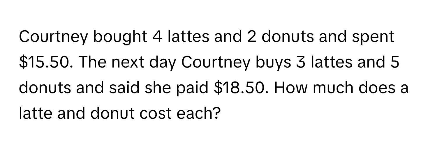 Courtney bought 4 lattes and 2 donuts and spent $15.50. The next day Courtney buys 3 lattes and 5 donuts and said she paid $18.50. How much does a latte and donut cost each?