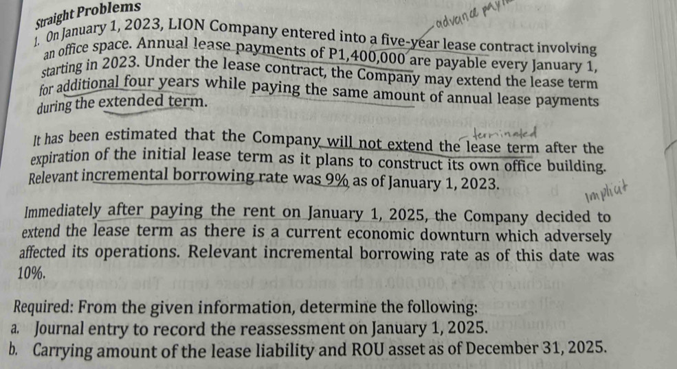 Straight Problems 
1. On January 1, 2023, LION Company entered into a five-year lease contract involving 
an office space. Annual lease payments of P1,400,000 are payable every January 1, 
starting in 2023. Under the lease contract, the Company may extend the lease term 
for additional four years while paying the same amount of annual lease payments 
during the extended term. 
It has been estimated that the Company will not extend the lease term after the 
expiration of the initial lease term as it plans to construct its own office building. 
Relevant incremental borrowing rate was 9% as of January 1, 2023. 
Immediately after paying the rent on January 1, 2025, the Company decided to 
extend the lease term as there is a current economic downturn which adversely 
affected its operations. Relevant incremental borrowing rate as of this date was
10%. 
Required: From the given information, determine the following: 
a. Journal entry to record the reassessment on January 1, 2025. 
b. Carrying amount of the lease liability and ROU asset as of December 31, 2025.